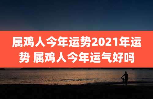 属鸡人今年运势2021年运势 属鸡人今年运气好吗
