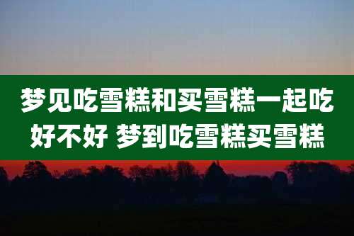 梦见吃雪糕和买雪糕一起吃好不好 梦到吃雪糕买雪糕