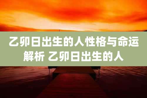 乙卯日出生的人性格与命运解析 乙卯日出生的人