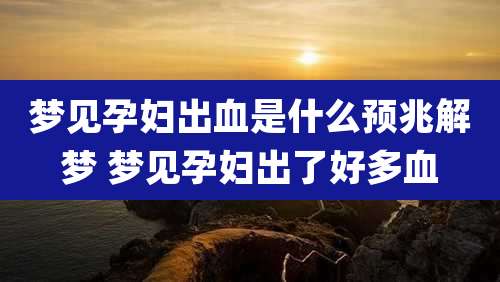 梦见孕妇出血是什么预兆解梦 梦见孕妇出了好多血