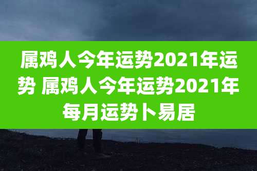 属鸡人今年运势2021年运势 属鸡人今年运势2021年每月运势卜易居