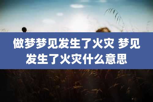 做梦梦见发生了火灾 梦见发生了火灾什么意思