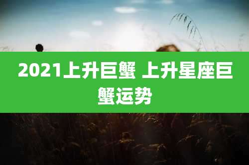 2021上升巨蟹 上升星座巨蟹运势
