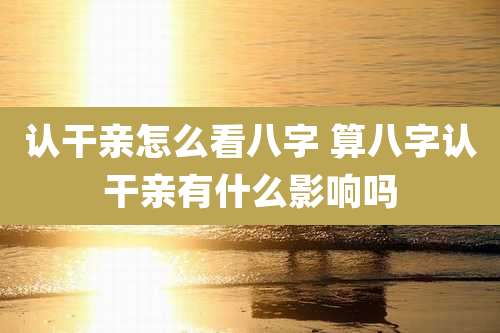 认干亲怎么看八字 算八字认干亲有什么影响吗
