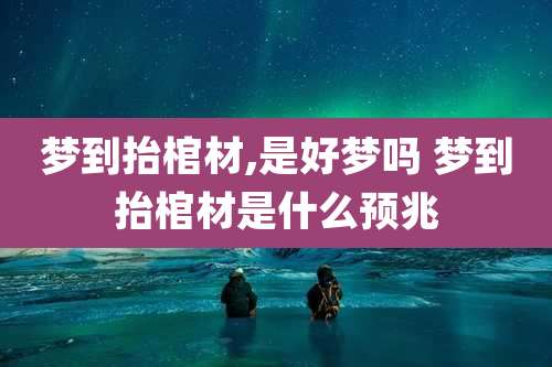 梦到抬棺材,是好梦吗 梦到抬棺材是什么预兆
