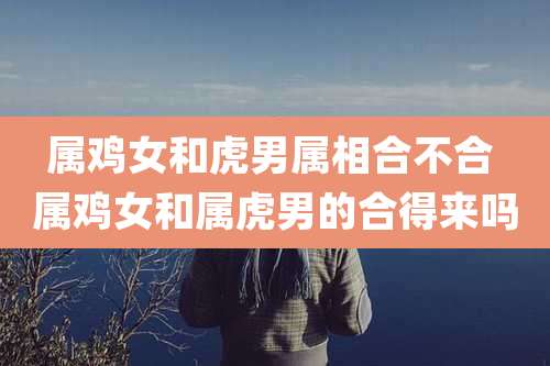 属鸡女和虎男属相合不合 属鸡女和属虎男的合得来吗