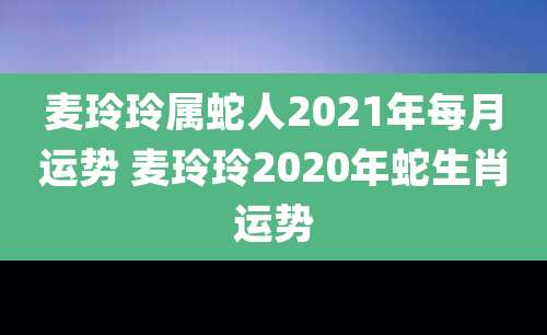 麦玲玲属蛇人2021年每月运势 麦玲玲2020年蛇生肖运势