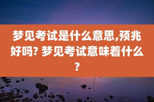 梦见考试是什么意思,预兆好吗? 梦见考试意味着什么?