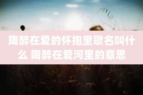 陶醉在爱的怀抱里歌名叫什么 陶醉在爱河里的意思