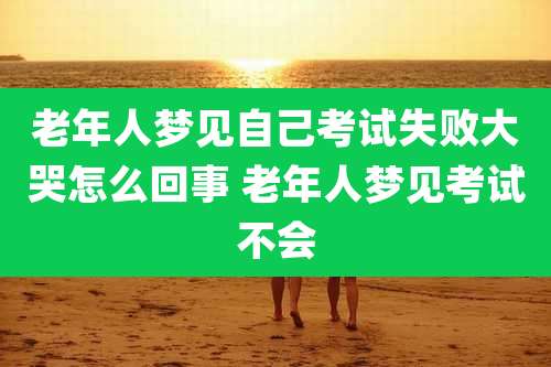老年人梦见自己考试失败大哭怎么回事 老年人梦见考试不会
