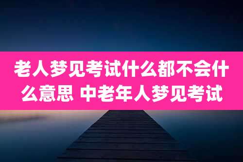 老人梦见考试什么都不会什么意思 中老年人梦见考试