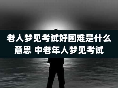 老人梦见考试好困难是什么意思 中老年人梦见考试