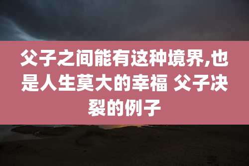 父子之间能有这种境界,也是人生莫大的幸福 父子决裂的例子