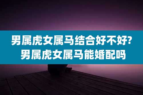 男属虎女属马结合好不好? 男属虎女属马能婚配吗