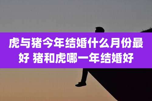虎与猪今年结婚什么月份最好 猪和虎哪一年结婚好