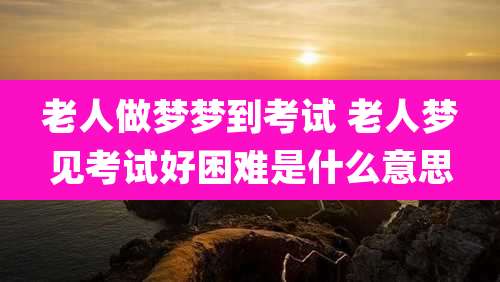 老人做梦梦到考试 老人梦见考试好困难是什么意思