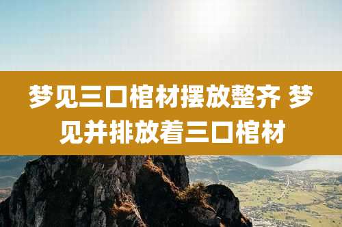 梦见三口棺材摆放整齐 梦见并排放着三口棺材