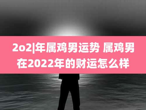 2o2|年属鸡男运势 属鸡男在2022年的财运怎么样