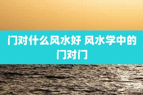 门对什么风水好 风水学中的门对门