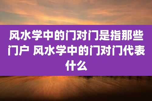 风水学中的门对门是指那些门户 风水学中的门对门代表什么