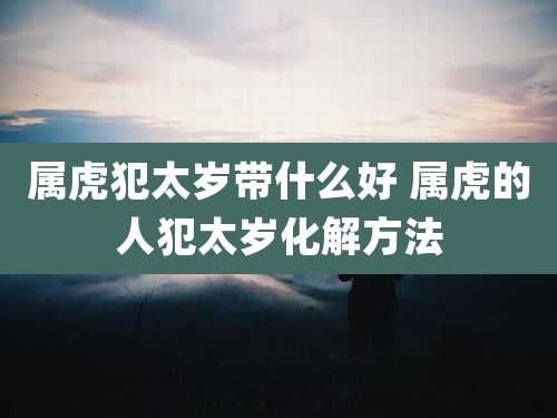 属虎犯太岁带什么好 属虎的人犯太岁化解方法