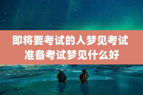 即将要考试的人梦见考试 准备考试梦见什么好