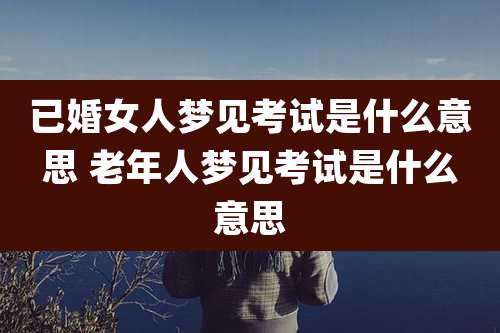 已婚女人梦见考试是什么意思 老年人梦见考试是什么意思