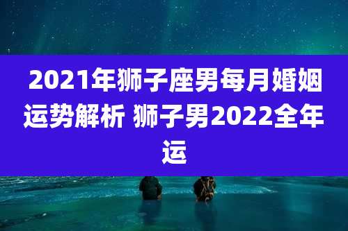 2021年狮子座男每月婚姻运势解析 狮子男2022全年运
