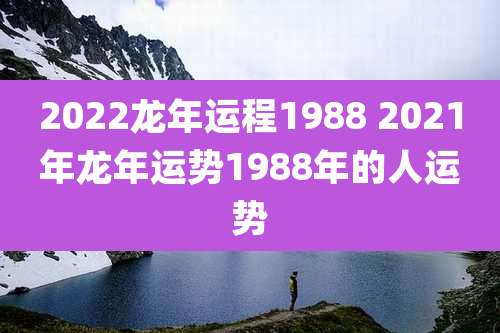 2022龙年运程1988 2021年龙年运势1988年的人运势