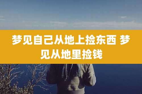 梦见自己从地上捡东西 梦见从地里捡钱