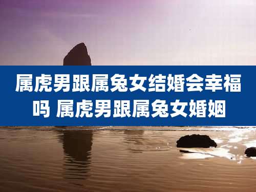属虎男跟属兔女结婚会幸福吗 属虎男跟属兔女婚姻