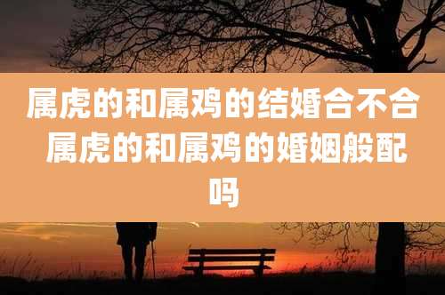 属虎的和属鸡的结婚合不合 属虎的和属鸡的婚姻般配吗