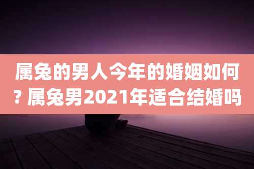 属兔的男人今年的婚姻如何? 属兔男2021年适合结婚吗