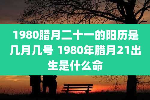 1980腊月二十一的阳历是几月几号 1980年腊月21出生是什么命