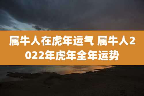 属牛人在虎年运气 属牛人2022年虎年全年运势