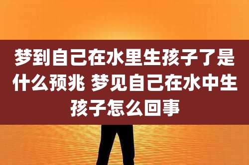 梦到自己在水里生孩子了是什么预兆 梦见自己在水中生孩子怎么回事