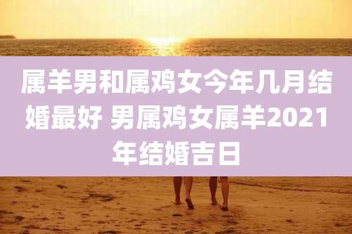 属羊男和属鸡女今年几月结婚最好 男属鸡女属羊2021年结婚吉日