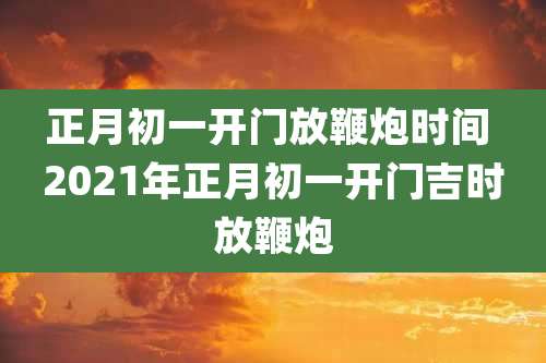 正月初一开门放鞭炮时间 2021年正月初一开门吉时放鞭炮