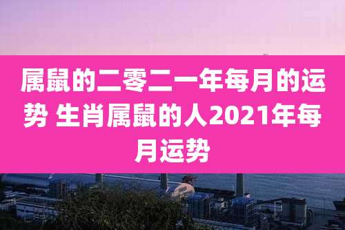 属鼠的二零二一年每月的运势 生肖属鼠的人2021年每月运势