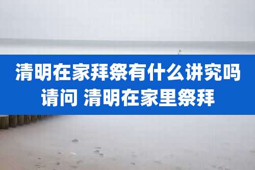 清明在家拜祭有什么讲究吗请问 清明在家里祭拜