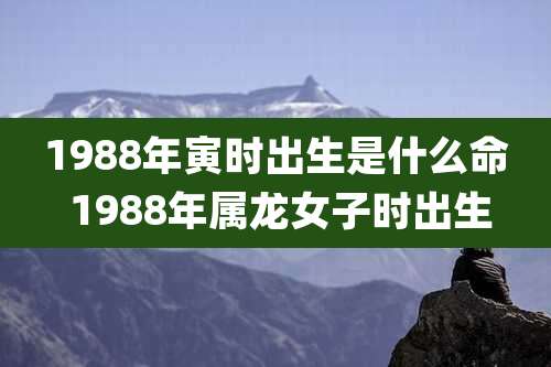 1988年寅时出生是什么命 1988年属龙女子时出生