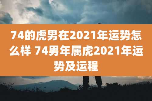74的虎男在2021年运势怎么样 74男年属虎2021年运势及运程