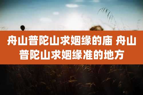 舟山普陀山求姻缘的庙 舟山普陀山求姻缘准的地方