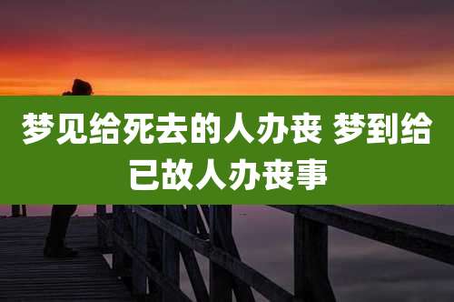 梦见给死去的人办丧 梦到给已故人办丧事