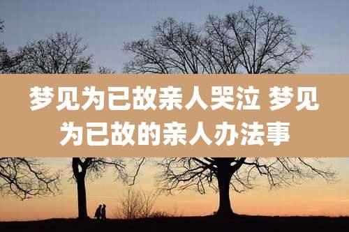 梦见为已故亲人哭泣 梦见为已故的亲人办法事