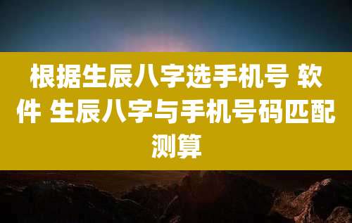 根据生辰八字选手机号 软件 生辰八字与手机号码匹配测算