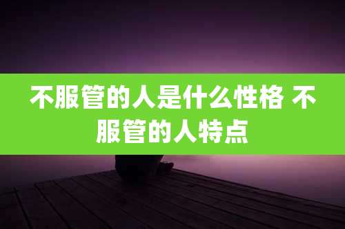 不服管的人是什么性格 不服管的人特点