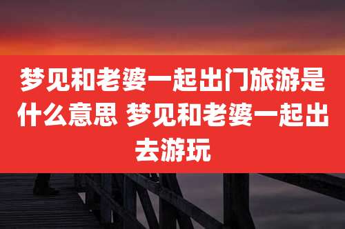 梦见和老婆一起出门旅游是什么意思 梦见和老婆一起出去游玩