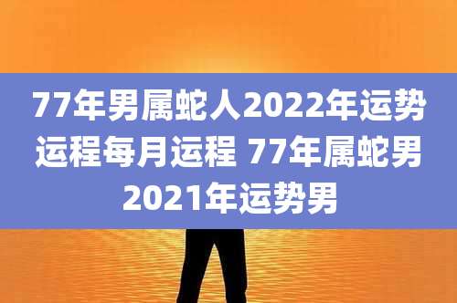 77年男属蛇人2022年运势运程每月运程 77年属蛇男2021年运势男