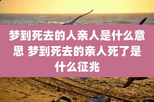 梦到死去的人亲人是什么意思 梦到死去的亲人死了是什么征兆